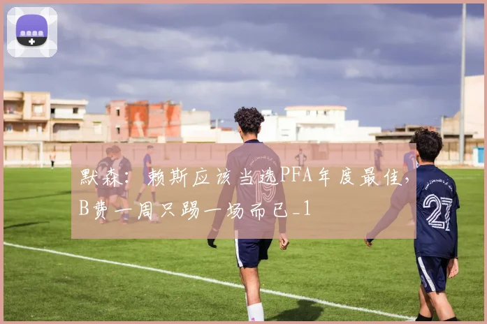 默森：赖斯应该当选PFA年度最佳，B费一周只踢一场而已_1