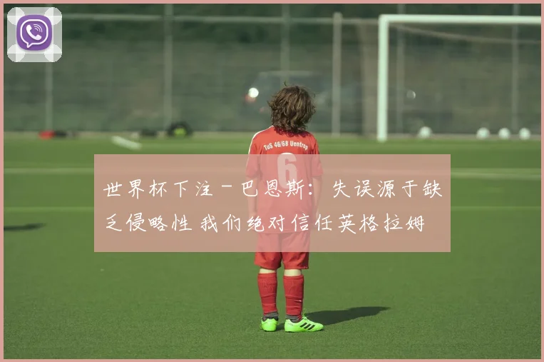世界杯下注 - 巴恩斯：失误源于缺乏侵略性 我们绝对信任英格拉姆